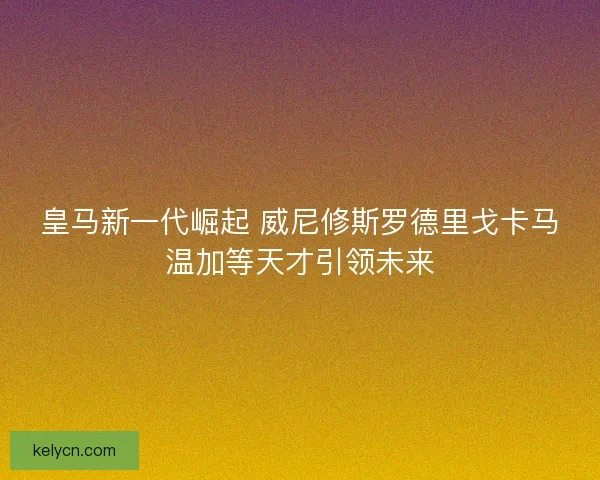 皇马新一代崛起 威尼修斯罗德里戈卡马温加等天才引领未来