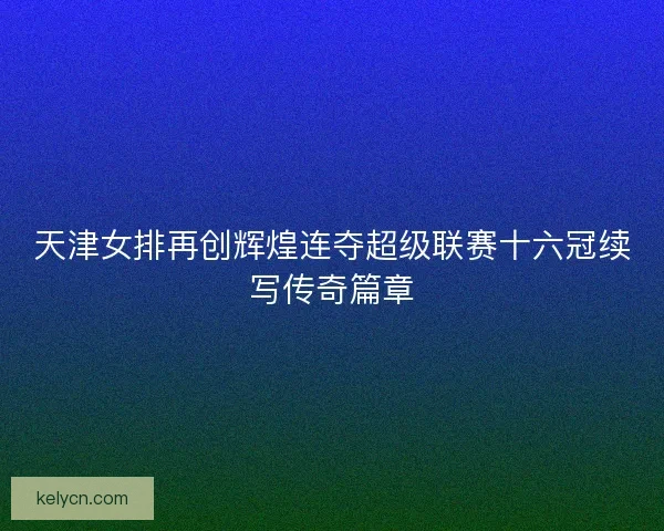 天津女排再创辉煌连夺超级联赛十六冠续写传奇篇章