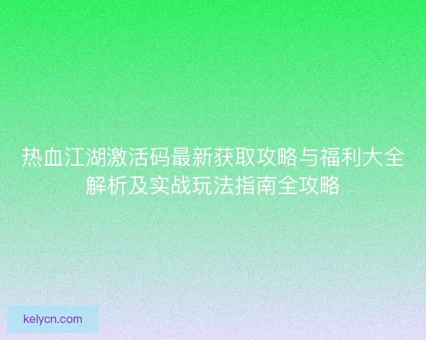 热血江湖激活码最新获取攻略与福利大全解析及实战玩法指南全攻略 热血江湖激活码最新获取攻略与福利大全解析及实战玩法指南全攻略