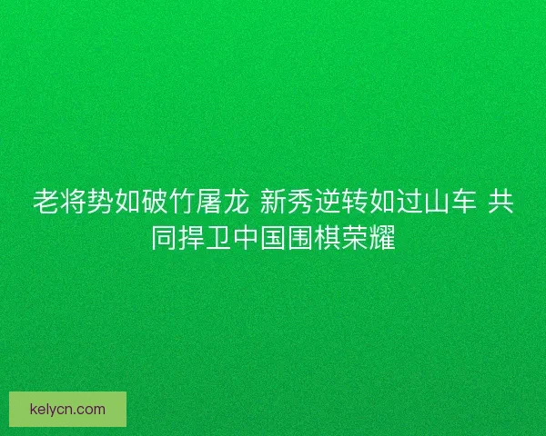 老将势如破竹屠龙 新秀逆转如过山车 共同捍卫中国围棋荣耀