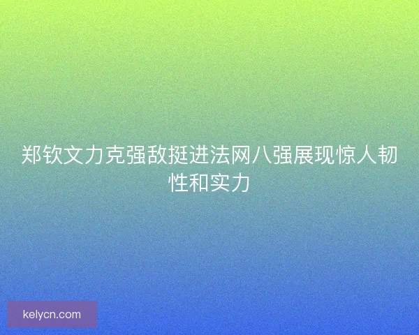 郑钦文力克强敌挺进法网八强展现惊人韧性和实力