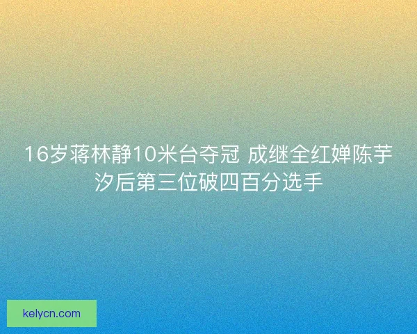 16岁蒋林静10米台夺冠 成继全红婵陈芋汐后第三位破四百分选手