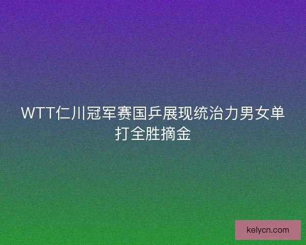 WTT仁川冠军赛国乒展现统治力男女单打全胜摘金