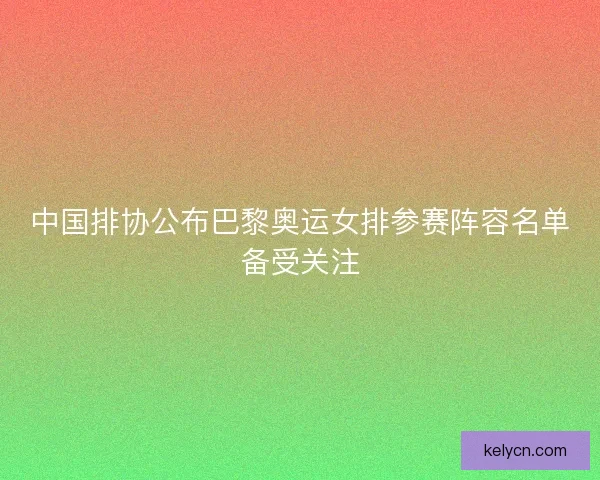 中国排协公布巴黎奥运女排参赛阵容名单备受关注