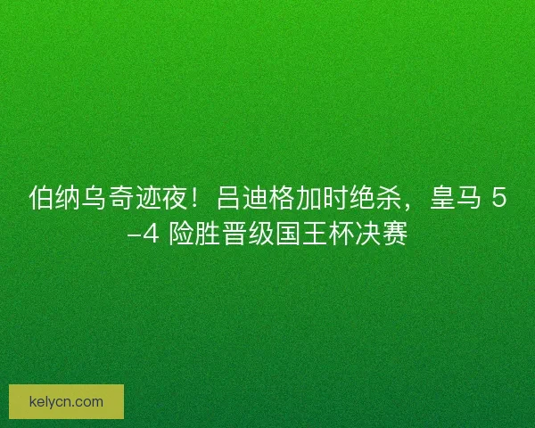 伯纳乌奇迹夜！吕迪格加时绝杀，皇马 5-4 险胜晋级国王杯决赛