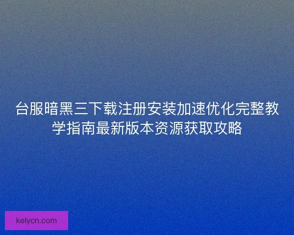 台服暗黑三下载注册安装加速优化完整教学指南最新版本资源获取攻略