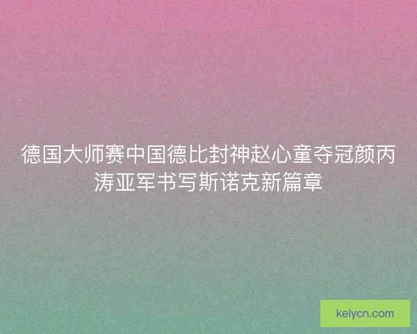德国大师赛中国德比封神赵心童夺冠颜丙涛亚军书写斯诺克新篇章 德国大师赛中国德比封神赵心童夺冠颜丙涛亚军书写斯诺克新篇章