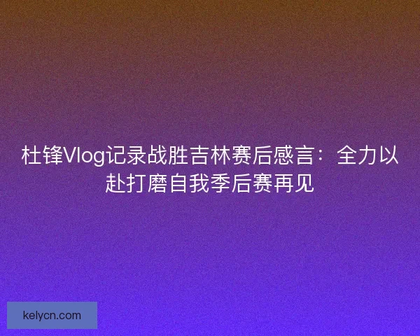杜锋Vlog记录战胜吉林赛后感言:全力以赴打磨自我季后赛再见 杜锋Vlog记录战胜吉林赛后感言:全力以赴打磨自我季后赛再见