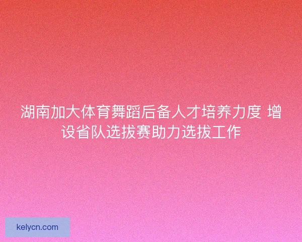 湖南加大体育舞蹈后备人才培养力度 增设省队选拔赛助力选拔工作