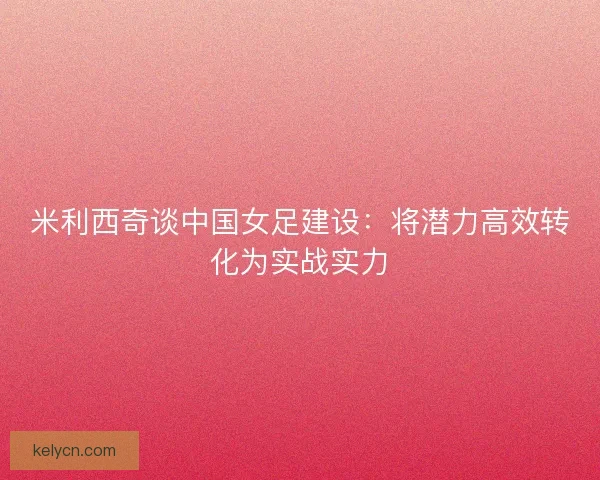 米利西奇谈中国女足建设：将潜力高效转化为实战实力