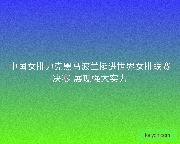 中国女排力克黑马波兰挺进世界女排联赛决赛 展现强大实力