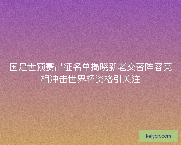 国足世预赛出征名单揭晓新老交替阵容亮相冲击世界杯资格引关注