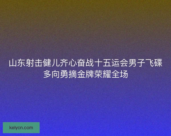山东射击健儿齐心奋战十五运会男子飞碟多向勇摘金牌荣耀全场