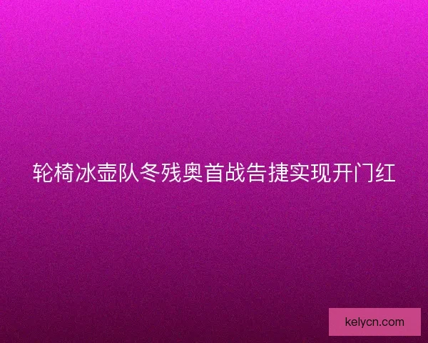 轮椅冰壶队冬残奥首战告捷实现开门红