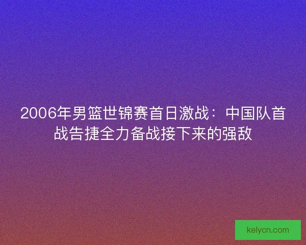2006年男篮世锦赛首日激战：中国队首战告捷全力备战接下来的强敌