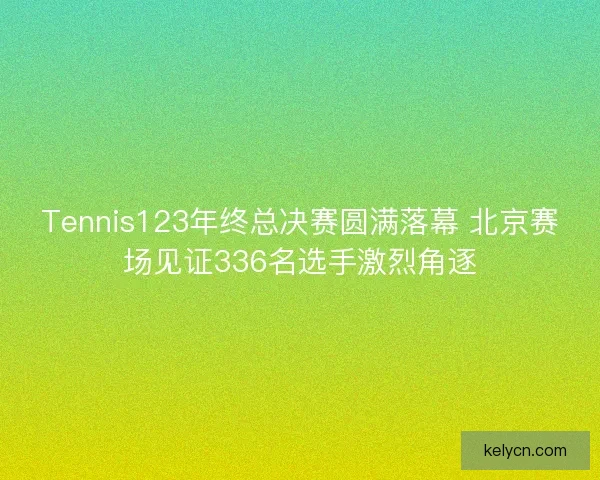 Tennis123年终总决赛圆满落幕 北京赛场见证336名选手激烈角逐