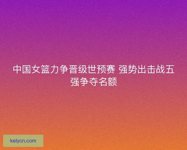 中国女篮力争晋级世预赛 强势出击战五强争夺名额
