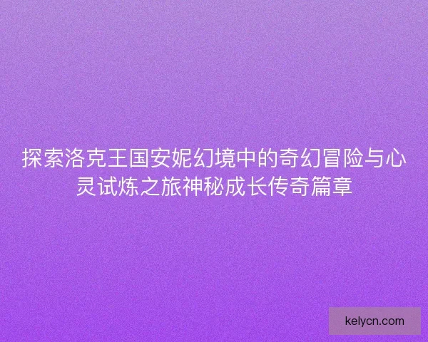 探索洛克王国安妮幻境中的奇幻冒险与心灵试炼之旅神秘成长传奇篇章