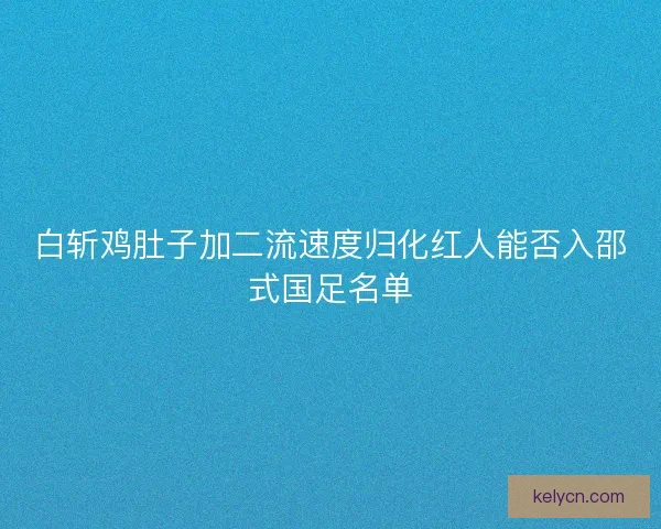 白斩鸡肚子加二流速度归化红人能否入邵式国足名单