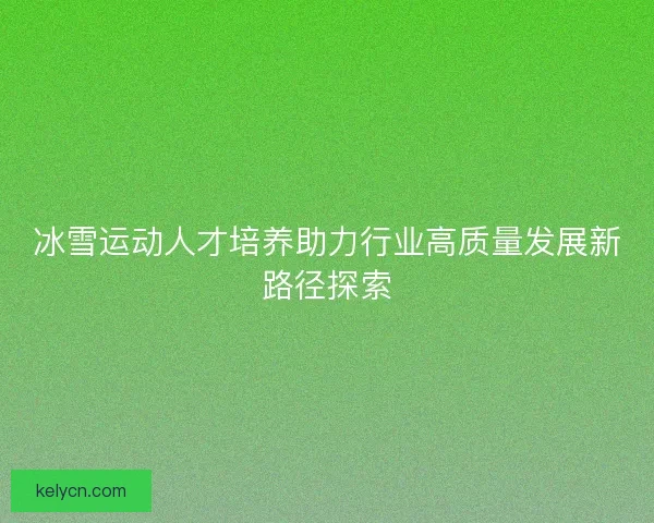 冰雪运动人才培养助力行业高质量发展新路径探索 冰雪运动人才培养助力行业高质量发展新路径探索