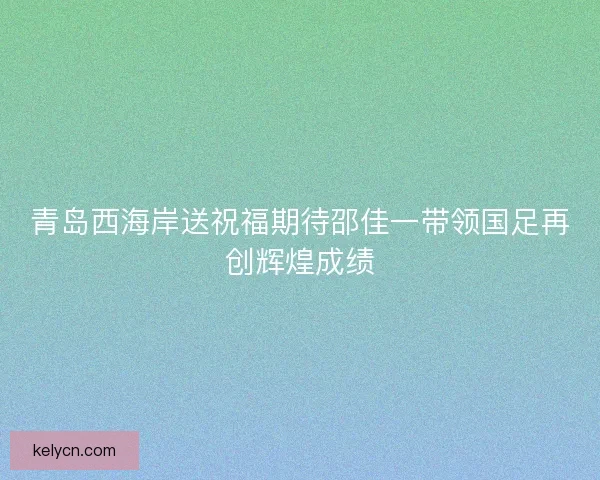 青岛西海岸送祝福期待邵佳一带领国足再创辉煌成绩 青岛西海岸送祝福期待邵佳一带领国足再创辉煌成绩