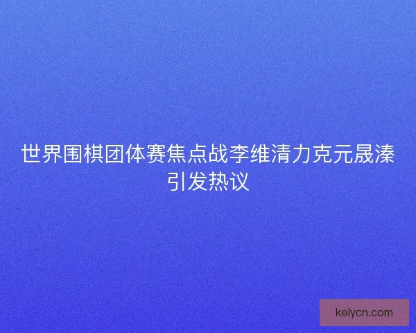 世界围棋团体赛焦点战李维清力克元晟溱引发热议 世界围棋团体赛焦点战李维清力克元晟溱引发热议