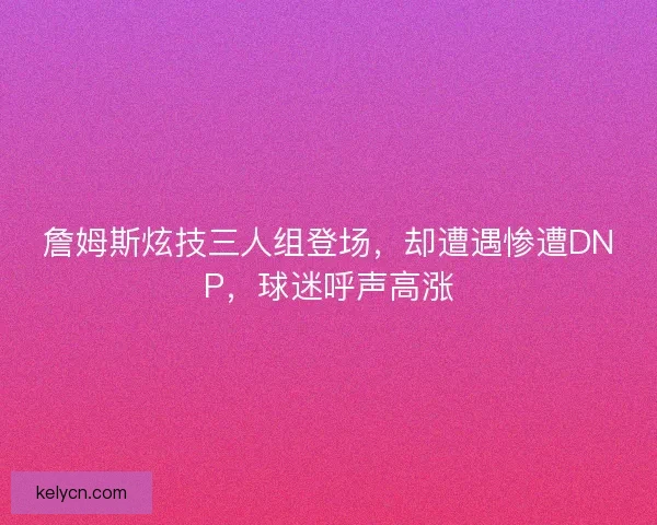 詹姆斯炫技三人组登场，却遭遇惨遭DNP，球迷呼声高涨