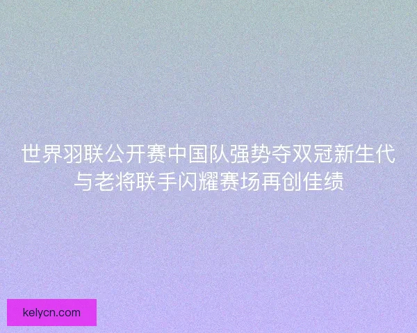 世界羽联公开赛中国队强势夺双冠新生代与老将联手闪耀赛场再创佳绩 世界羽联公开赛中国队强势夺双冠新生代与老将联手闪耀赛场再创佳绩