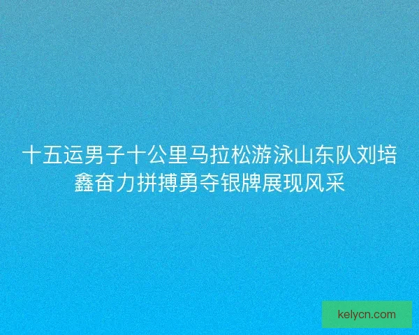 十五运男子十公里马拉松游泳山东队刘培鑫奋力拼搏勇夺银牌展现风采 十五运男子十公里马拉松游泳山东队刘培鑫奋力拼搏勇夺银牌展现风采
