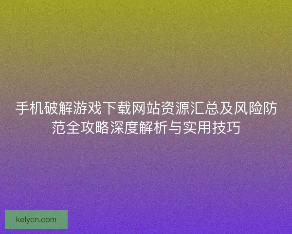 手机破解游戏下载网站资源汇总及风险防范全攻略深度解析与实用技巧