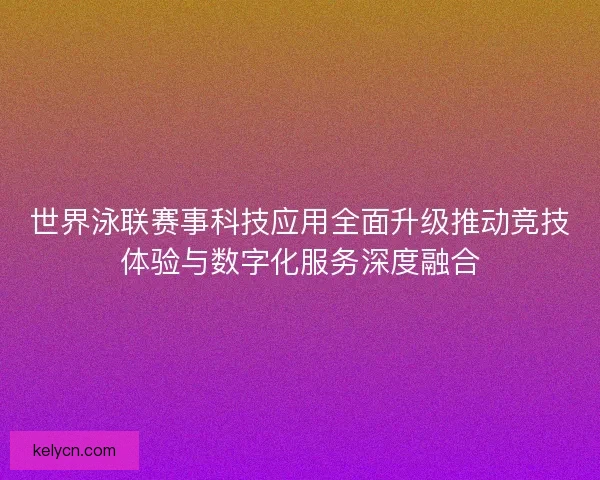 世界泳联赛事科技应用全面升级推动竞技体验与数字化服务深度融合 世界泳联赛事科技应用全面升级推动竞技体验与数字化服务深度融合