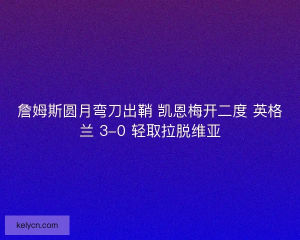 詹姆斯圆月弯刀出鞘 凯恩梅开二度 英格兰 3-0 轻取拉脱维亚