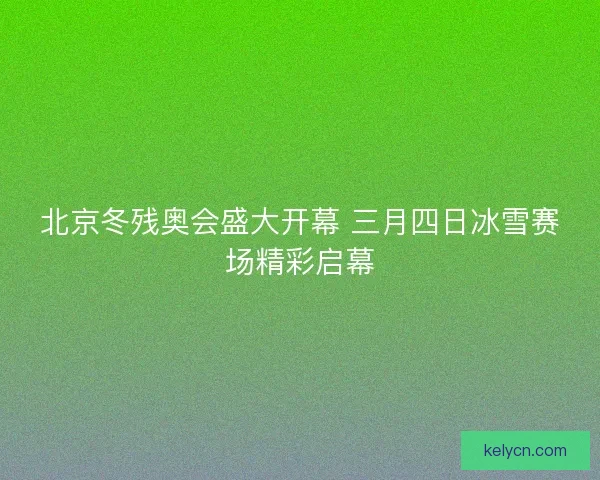 北京冬残奥会盛大开幕 三月四日冰雪赛场精彩启幕