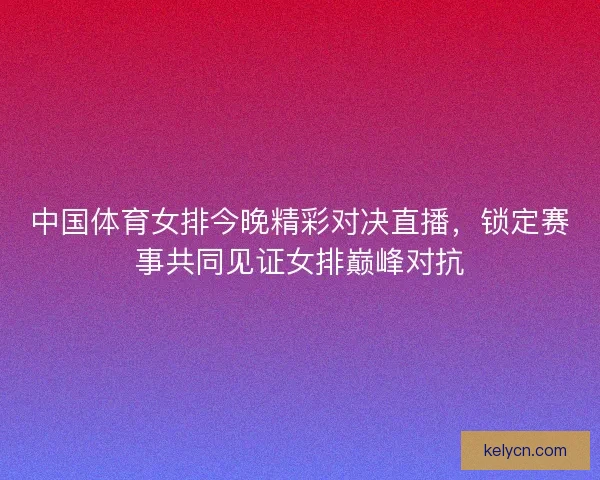中国体育女排今晚精彩对决直播，锁定赛事共同见证女排巅峰对抗